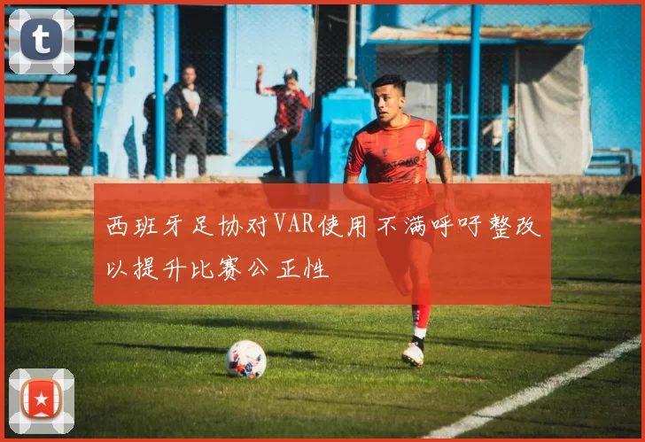 西班牙足协对VAR使用不满呼吁整改以提升比赛公正性