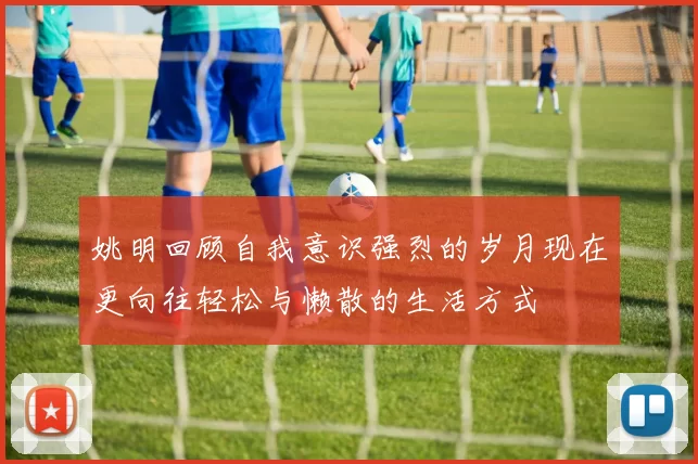 姚明回顾自我意识强烈的岁月现在更向往轻松与懒散的生活方式