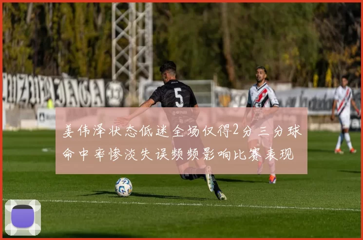 姜伟泽状态低迷全场仅得2分三分球命中率惨淡失误频频影响比赛表现