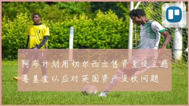 阿布计划用切尔西出售资金设立慈善基金以应对英国资产没收问题