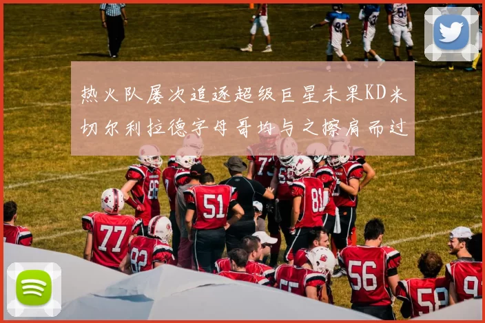 热火队屡次追逐超级巨星未果KD米切尔利拉德字母哥均与之擦肩而过