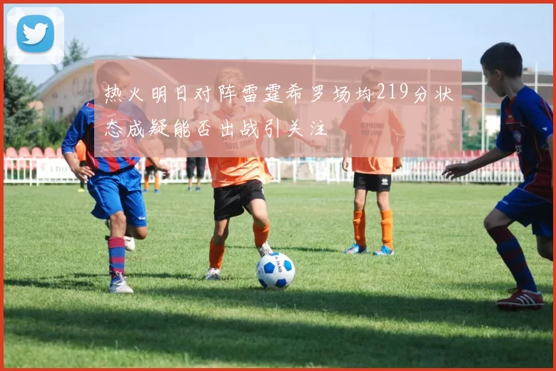 热火明日对阵雷霆希罗场均219分状态成疑能否出战引关注