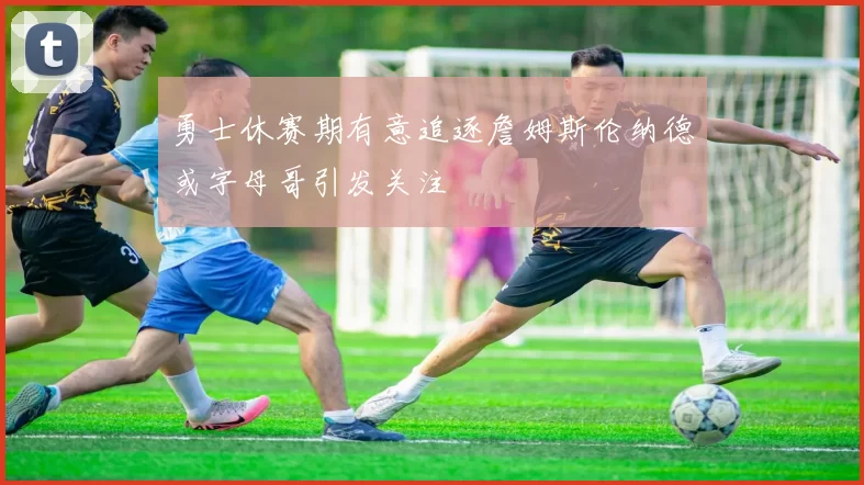 勇士休赛期有意追逐詹姆斯伦纳德或字母哥引发关注