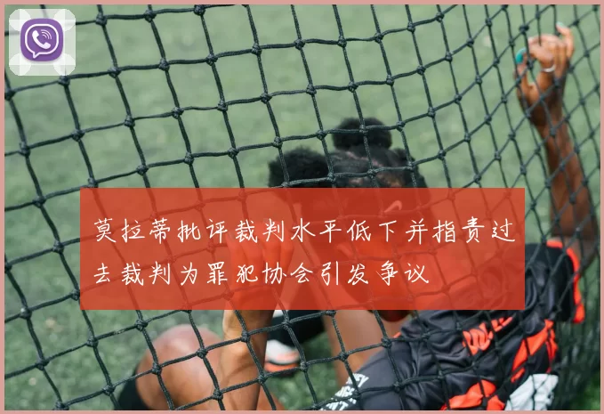 莫拉蒂批评裁判水平低下并指责过去裁判为罪犯协会引发争议