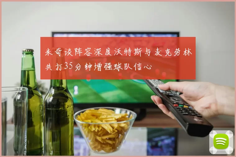 米奇谈阵容深度沃特斯与麦克劳林共打35分钟增强球队信心