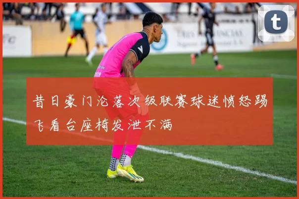昔日豪门沦落次级联赛球迷愤怒踢飞看台座椅发泄不满