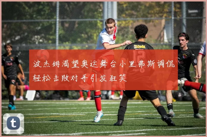 波杰姆渴望奥运舞台小里弗斯调侃轻松击败对手引发狂笑
