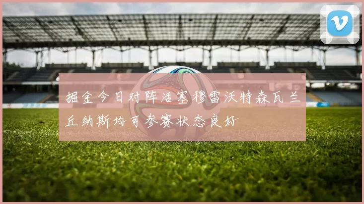 掘金今日对阵活塞穆雷沃特森瓦兰丘纳斯均可参赛状态良好