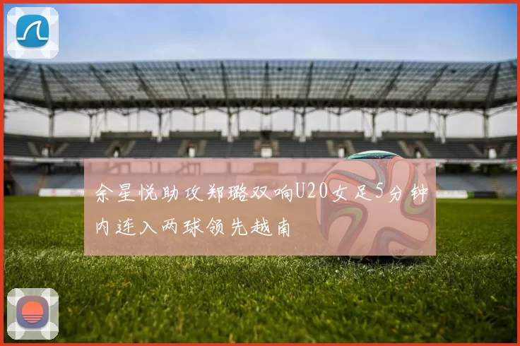 余星悦助攻郑璐双响U20女足5分钟内连入两球领先越南