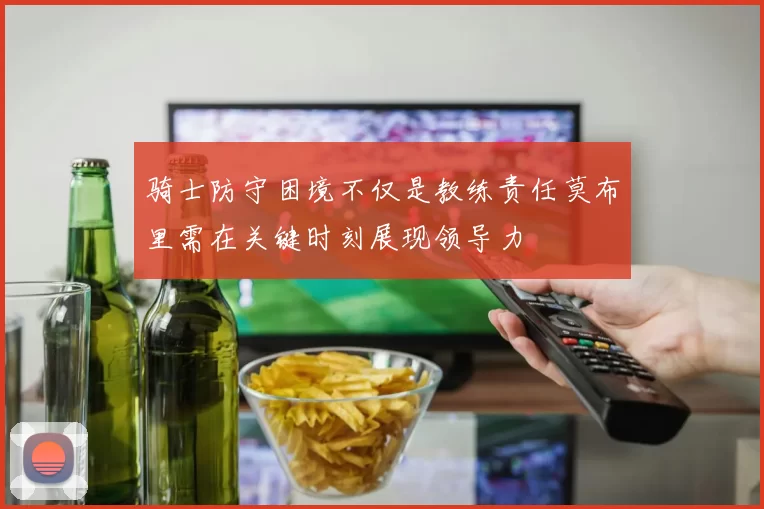 骑士防守困境不仅是教练责任莫布里需在关键时刻展现领导力