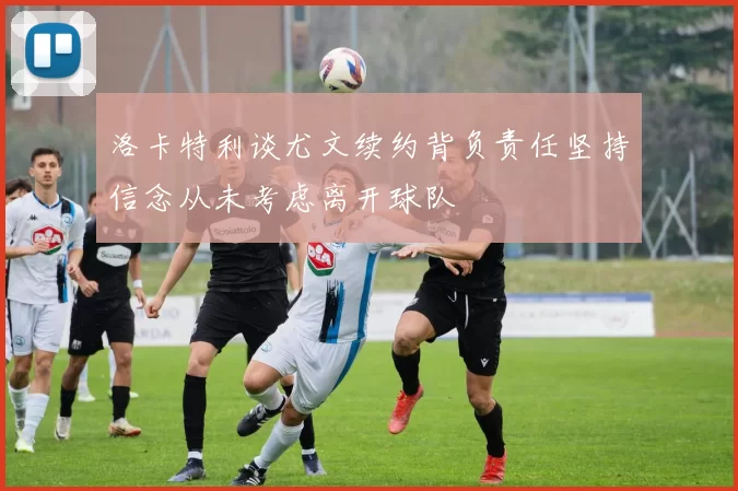 洛卡特利谈尤文续约背负责任坚持信念从未考虑离开球队